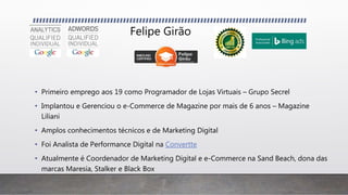 Felipe Girão
• Primeiro emprego aos 19 como Programador de Lojas Virtuais – Grupo Secrel
• Implantou e Gerenciou o e-Commerce de Magazine por mais de 6 anos – Magazine
Liliani
• Amplos conhecimentos técnicos e de Marketing Digital
• Foi Analista de Performance Digital na Convertte
• Atualmente é Coordenador de Marketing Digital e e-Commerce na Sand Beach, dona das
marcas Maresia, Stalker e Black Box
 