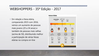 WEBSHOPPERS - 35ª Edição - 2017
• Em relação a faixa etária,
comparando 2015 com 2016,
vemos um aumento de pessoas
mais jovens (25 a 34 anos) e
também de pessoas mais velhas
(acima de 50), distribuindo melhor
a participação de várias faixas
etárias na compra on-line
 