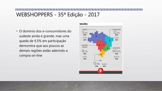 WEBSHOPPERS - 35ª Edição - 2017
• O domínio dos e-consumidores do
sudeste ainda é grande, mas uma
queda de 4,5% em participação
demonstra que aos poucos as
demais regiões estão aderindo a
compra on-line
 