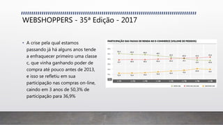 WEBSHOPPERS - 35ª Edição - 2017
• A crise pela qual estamos
passando já há alguns anos tende
a enfraquecer primeiro uma classe
c, que vinha ganhando poder de
compra até pouco antes de 2013,
e isso se refletiu em sua
participação nas compras on-line,
caindo em 3 anos de 50,3% de
participação para 36,9%
 