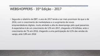 WEBSHOPPERS - 35ª Edição - 2017
• Segundo o relatório da EBIT, o ano de 2017 tende a ser mais promissor do que o de
2016, com o crescimento de marketplaces e o surgimento de novos
empreendedores digitais, muito atrelado a alta do desemprego pelo qual passamos.
A expectativa é de um crescimento de 12% em 2017, chegando a 50 bilhões, ante o
crescimento de 7% em 2016, chegando a uma participação de 4,3% das vendas do
varejo, ante 3,8% em 2016
 