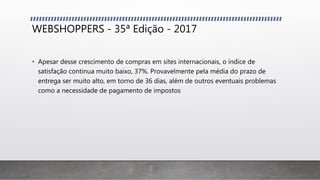 WEBSHOPPERS - 35ª Edição - 2017
• Apesar desse crescimento de compras em sites internacionais, o índice de
satisfação continua muito baixo, 37%. Provavelmente pela média do prazo de
entrega ser muito alto, em torno de 36 dias, além de outros eventuais problemas
como a necessidade de pagamento de impostos
 
