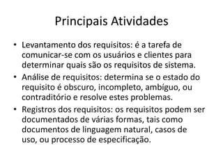 Principais Atividades
• Levantamento dos requisitos: é a tarefa de
comunicar-se com os usuários e clientes para
determinar quais são os requisitos de sistema.
• Análise de requisitos: determina se o estado do
requisito é obscuro, incompleto, ambíguo, ou
contraditório e resolve estes problemas.
• Registros dos requisitos: os requisitos podem ser
documentados de várias formas, tais como
documentos de linguagem natural, casos de
uso, ou processo de especificação.
 