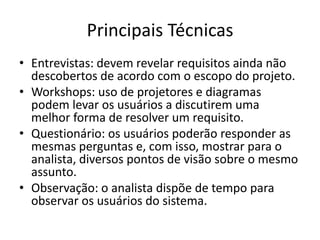 Principais Técnicas
• Entrevistas: devem revelar requisitos ainda não
descobertos de acordo com o escopo do projeto.
• Workshops: uso de projetores e diagramas
podem levar os usuários a discutirem uma
melhor forma de resolver um requisito.
• Questionário: os usuários poderão responder as
mesmas perguntas e, com isso, mostrar para o
analista, diversos pontos de visão sobre o mesmo
assunto.
• Observação: o analista dispõe de tempo para
observar os usuários do sistema.
 
