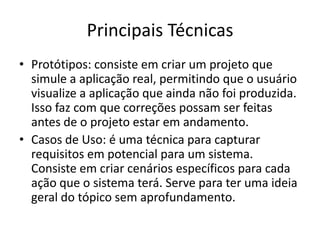 Principais Técnicas
• Protótipos: consiste em criar um projeto que
simule a aplicação real, permitindo que o usuário
visualize a aplicação que ainda não foi produzida.
Isso faz com que correções possam ser feitas
antes de o projeto estar em andamento.
• Casos de Uso: é uma técnica para capturar
requisitos em potencial para um sistema.
Consiste em criar cenários específicos para cada
ação que o sistema terá. Serve para ter uma ideia
geral do tópico sem aprofundamento.
 