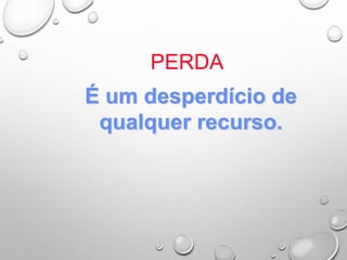 PERDA
É um desperdício de
qualquer recurso.
 