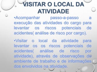 VISITAR O LOCAL DA
ATIVIDADE
•Acompanhar passo-a-passo a
execução das atividades do cargo para
levantar os riscos potenciais de
acidentes( análise de risco por cargo).
•Visitar o local da atividade para
levantar os os riscos potenciais de
acidentes( análise de risco por
atividade), através de observações do
ambiente de trabalho e de informações
dos envolvidos na atividade.
 