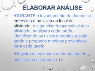 ELABORAR ANÁLISE
•DURANTE o levantamento de dados: na
entrevista e na visita ao local da
atividade; o supervisor/responsável pela
atividade, analisará cada tarefa,
identificando os riscos inerentes a cada
tarefa e propondo medidas preventivas
para cada tarefa.
•Registra estes dados no formulário de
análise de risco (anexo 1).
 