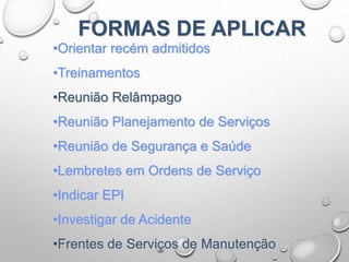 •Orientar recém admitidos
•Treinamentos
•Reunião Relâmpago
•Reunião Planejamento de Serviços
•Reunião de Segurança e Saúde
•Lembretes em Ordens de Serviço
•Indicar EPI
•Investigar de Acidente
•Frentes de Serviços de Manutenção
FORMAS DE APLICAR
 