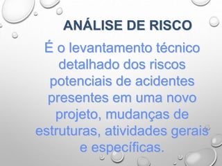 ANÁLISE DE RISCO
É o levantamento técnico
detalhado dos riscos
potenciais de acidentes
presentes em uma novo
projeto, mudanças de
estruturas, atividades gerais
e específicas.
 