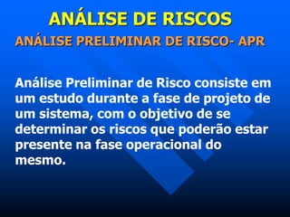 ANÁLISE DE RISCOS
ANÁLISE PRELIMINAR DE RISCO- APR
Análise Preliminar de Risco consiste em
um estudo durante a fase de projeto de
um sistema, com o objetivo de se
determinar os riscos que poderão estar
presente na fase operacional do
mesmo.
 