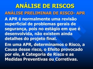 ANÁLISE DE RISCOS
ANÁLISE PRELIMINAR DE RISCO- APR
A APR é normalmente uma revisão
superficial de problemas gerais de
segurança, pois no estágio em que é
desenvolvida, não existem ainda
detalhes do projeto final.
Em uma APR, determinamos o Risco, a
Causa desse risco, o Efeito provocado
por ele, A Categoria de Risco e as
Medidas Preventivas ou Corretivas.
 