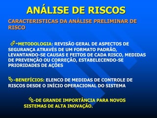 ANÁLISE DE RISCOS
CARACTERISTICAS DA ANÁLISE PRELIMINAR DE
RISCO
-METODOLOGIA: REVISÃO GERAL DE ASPECTOS DE
SEGURANÇA ATRAVÉS DE UM FORMATO PADRÃO,
LEVANTANDO-SE CAUSAS E FEITOS DE CADA RISCO, MEDIDAS
DE PREVENÇÃO OU CORREÇÃO, ESTABELECENDO-SE
PRIORIDADES DE AÇÕES
-BENEFÍCIOS: ELENCO DE MEDIDAS DE CONTROLE DE
RISCOS DESDE O INÍCIO OPERACIONAL DO SISTEMA
-DE GRANDE IMPORTÂNCIA PARA NOVOS
SISTEMAS DE ALTA INOVAÇÃO.
 