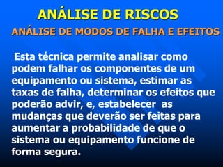 ANÁLISE DE RISCOS
ANÁLISE DE MODOS DE FALHA E EFEITOS
Esta técnica permite analisar como
podem falhar os componentes de um
equipamento ou sistema, estimar as
taxas de falha, determinar os efeitos que
poderão advir, e, estabelecer as
mudanças que deverão ser feitas para
aumentar a probabilidade de que o
sistema ou equipamento funcione de
forma segura.
 