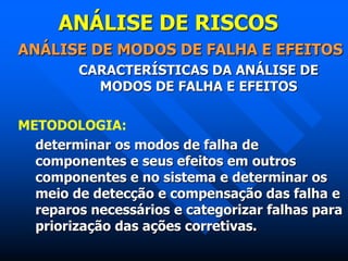 ANÁLISE DE RISCOS
ANÁLISE DE MODOS DE FALHA E EFEITOS
CARACTERÍSTICAS DA ANÁLISE DE
MODOS DE FALHA E EFEITOS
METODOLOGIA:
determinar os modos de falha de
componentes e seus efeitos em outros
componentes e no sistema e determinar os
meio de detecção e compensação das falha e
reparos necessários e categorizar falhas para
priorização das ações corretivas.
 
