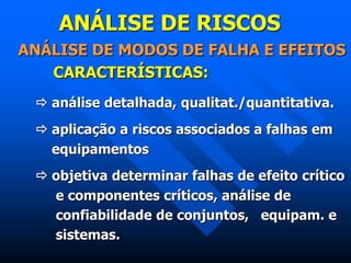 ANÁLISE DE RISCOS
ANÁLISE DE MODOS DE FALHA E EFEITOS
CARACTERÍSTICAS:
 análise detalhada, qualitat./quantitativa.
 aplicação a riscos associados a falhas em
equipamentos
 objetiva determinar falhas de efeito crítico
e componentes críticos, análise de
confiabilidade de conjuntos, equipam. e
sistemas.
 