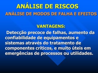 ANÁLISE DE RISCOS
ANÁLISE DE MODOS DE FALHA E EFEITOS
VANTAGENS:
Detecção precoce de falhas, aumento da
confiabilidade de equipamentos e
sistemas através do tratamento de
componentes críticos, e muito úteis em
emergências de processos ou utilidades.
 