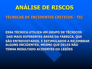 ANÁLISE DE RISCOS
TÉCNICAS DE INCIDENTES CRÍTICOS - TIC
ESSA TÉCNICA UTILIZA UM GRUPO DE TÉCNICOS
DAS MAIS DIFERENTES ÁREAS DA FÁBRICA, QUE
SÃO ENTREVISTADOS, E ESTIMULADOS A RELEMBRAR
ALGUNS INCIDENTES, MESMO QUE DELES NÃO
TENHA RESULTADO ACIDENTES OU LESÕES
 