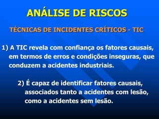 ANÁLISE DE RISCOS
TÉCNICAS DE INCIDENTES CRÍTICOS - TIC
1) A TIC revela com confiança os fatores causais,
em termos de erros e condições inseguras, que
conduzem a acidentes industriais.
2) É capaz de identificar fatores causais,
associados tanto a acidentes com lesão,
como a acidentes sem lesão.
 
