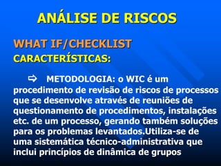 ANÁLISE DE RISCOS
WHAT IF/CHECKLIST
CARACTERÍSTICAS:
 METODOLOGIA: o WIC é um
procedimento de revisão de riscos de processos
que se desenvolve através de reuniões de
questionamento de procedimentos, instalações
etc. de um processo, gerando também soluções
para os problemas levantados.Utiliza-se de
uma sistemática técnico-administrativa que
inclui princípios de dinâmica de grupos
 