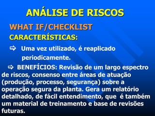 ANÁLISE DE RISCOS
WHAT IF/CHECKLIST
CARACTERÍSTICAS:
 Uma vez utilizado, é reaplicado
periodicamente.
 BENEFÍCIOS: Revisão de um largo espectro
de riscos, consenso entre áreas de atuação
(produção, processo, segurança) sobre a
operação segura da planta. Gera um relatório
detalhado, de fácil entendimento, que é também
um material de treinamento e base de revisões
futuras.
 