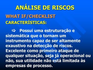 ANÁLISE DE RISCOS
WHAT IF/CHECKLIST
CARACTERÍSTICAS:
 Possui uma estruturação e
sistemática que o tornam um
instrumento capaz de ser altamente
exaustivo na detecção de riscos.
Excelente como primeiro ataque de
qualquer situação, seja já operacional ou
não, sua utilidade não está limitada às
empresas de processo.
 
