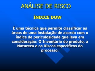 ANÁLISE DE RISCO
ÍNDICE DOW
É uma técnica que permite classificar as
áreas de uma instalação de acordo com o
índice de periculosidade que leva em
consideração: O Inventário do produto, a
Natureza e os Riscos específicos do
processo.
 