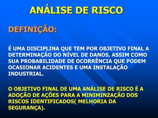 ANÁLISE DE RISCO
DEFINIÇÃO:
É UMA DISCIPLINA QUE TEM POR OBJETIVO FINAL A
DETERMINAÇÃO DO NÍVEL DE DANOS, ASSIM COMO
SUA PROBABILIDADE DE OCORRÊNCIA QUE PODEM
OCASIONAR ACIDENTES E UMA INSTALAÇÃO
INDUSTRIAL.
O OBJETIVO FINAL DE UMA ANÁLISE DE RISCO É A
ADOÇÃO DE AÇÕES PARA A MINIMINZAÇÃO DOS
RISCOS IDENTIFICADOS( MELHORIA DA
SEGURANÇA).
 