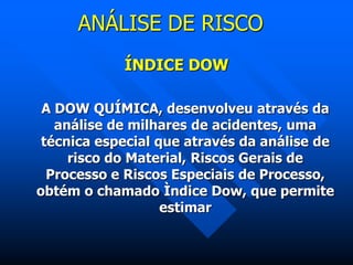 ANÁLISE DE RISCO
ÍNDICE DOW
A DOW QUÍMICA, desenvolveu através da
análise de milhares de acidentes, uma
técnica especial que através da análise de
risco do Material, Riscos Gerais de
Processo e Riscos Especiais de Processo,
obtém o chamado Ìndice Dow, que permite
estimar
 