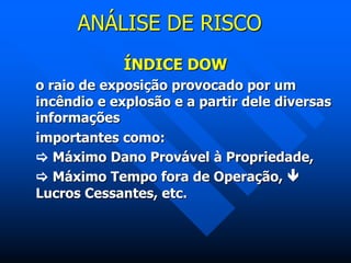 ANÁLISE DE RISCO
ÍNDICE DOW
o raio de exposição provocado por um
incêndio e explosão e a partir dele diversas
informações
importantes como:
 Máximo Dano Provável à Propriedade,
 Máximo Tempo fora de Operação, 
Lucros Cessantes, etc.
 