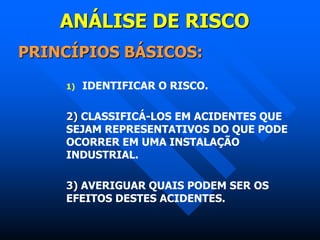 ANÁLISE DE RISCO
PRINCÍPIOS BÁSICOS:
1) IDENTIFICAR O RISCO.
2) CLASSIFICÁ-LOS EM ACIDENTES QUE
SEJAM REPRESENTATIVOS DO QUE PODE
OCORRER EM UMA INSTALAÇÃO
INDUSTRIAL.
3) AVERIGUAR QUAIS PODEM SER OS
EFEITOS DESTES ACIDENTES.
 