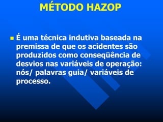 MÉTODO HAZOP
 É uma técnica indutiva baseada na
premissa de que os acidentes são
produzidos como conseqüência de
desvios nas variáveis de operação:
nós/ palavras guia/ variáveis de
processo.
 