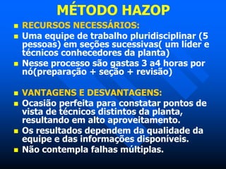 MÉTODO HAZOP
 RECURSOS NECESSÁRIOS:
 Uma equipe de trabalho pluridisciplinar (5
pessoas) em seções sucessivas( um líder e
técnicos conhecedores da planta)
 Nesse processo são gastas 3 a4 horas por
nó(preparação + seção + revisão)
 VANTAGENS E DESVANTAGENS:
 Ocasião perfeita para constatar pontos de
vista de técnicos distintos da planta,
resultando em alto aproveitamento.
 Os resultados dependem da qualidade da
equipe e das informações disponíveis.
 Não contempla falhas múltiplas.
 