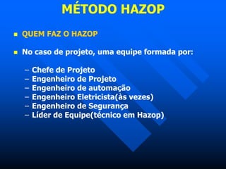 MÉTODO HAZOP
 QUEM FAZ O HAZOP
 No caso de projeto, uma equipe formada por:
– Chefe de Projeto
– Engenheiro de Projeto
– Engenheiro de automação
– Engenheiro Eletricista(às vezes)
– Engenheiro de Segurança
– Líder de Equipe(técnico em Hazop)
 