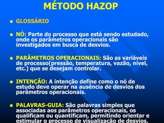 MÉTODO HAZOP
 GLOSSÁRIO
 NÓ: Parte do processo que está sendo estudado,
onde os parâmetros operacionais são
investigados em busca de desvios.
 PARÂMETROS OPERACIONAIS: São as variáveis
de processo(pressão, temperatura, vazão, nível,
etc.) que se desejam controlar.
 INTENÇÃO: A intenção define como o nó de
estudo deve operar na ausência de desvios dos
parâmetros operacionais.
 PALAVRAS-GUIA: São palavras simples que
associadas aos parâmetros operacionais, os
qualificam ou quantificam, permitindo orientar e
estimular o processo de visualização de desvios.
 