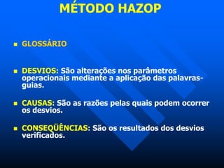 MÉTODO HAZOP
 GLOSSÁRIO
 DESVIOS: São alterações nos parâmetros
operacionais mediante a aplicação das palavras-
guias.
 CAUSAS: São as razões pelas quais podem ocorrer
os desvios.
 CONSEQÜÊNCIAS: São os resultados dos desvios
verificados.
 