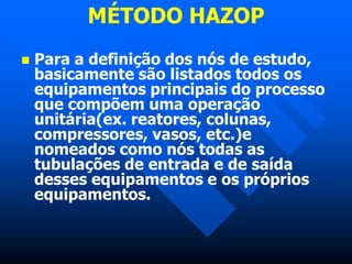 MÉTODO HAZOP
 Para a definição dos nós de estudo,
basicamente são listados todos os
equipamentos principais do processo
que compõem uma operação
unitária(ex. reatores, colunas,
compressores, vasos, etc.)e
nomeados como nós todas as
tubulações de entrada e de saída
desses equipamentos e os próprios
equipamentos.
 