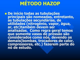 MÉTODO HAZOP
 De início todas as tubulações
principais são nomeadas, entretanto,
as tubulações secundárias, de
utilidades (nitrogênio, vapor, água,
ar, etc)também devem ser
analisadas. Como regra geral temos
que somente vasos de pressão são
considerados como nós, devendo os
demais(bombas, trocadores de calor,
compressores, etc.) fazerem parte do
nó de estudo.
 