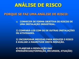 ANÁLISE DE RISCO
PORQUE SE FAZ UMA ANÁLISE DE RISCO:
1) CONHECER DE FORMA OBJETIVA OS RISCOS DE
UMA INSTALAÇÃO INDUSTRIAL.
2) COMPARÁ-LOS COM OS DE OUTRAS INSTALAÇÕES
OU ATIVIDADES.
3) INCORPORAR MEDIDAS PARA REDUZIR O RISCO
E AVALIAR A MAGNITUDE DESTA REDUÇÃO.
4) PLANEJAR A RESOLUÇÃO DAS
EMERGÊNCIAS(FORMAÇÃO, RECURSOS, ATUAÇÃO)
 