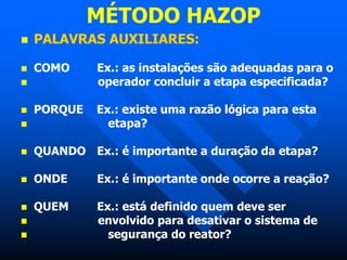 MÉTODO HAZOP
 PALAVRAS AUXILIARES:
 COMO Ex.: as instalações são adequadas para o
 operador concluir a etapa especificada?
 PORQUE Ex.: existe uma razão lógica para esta
 etapa?
 QUANDO Ex.: é importante a duração da etapa?
 ONDE Ex.: é importante onde ocorre a reação?
 QUEM Ex.: está definido quem deve ser
 envolvido para desativar o sistema de
 segurança do reator?
 