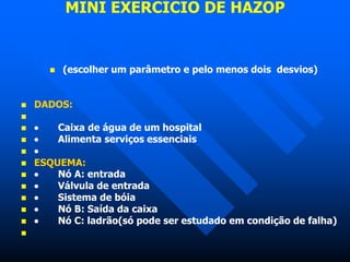 MINI EXERCÍCIO DE HAZOP
 (escolher um parâmetro e pelo menos dois desvios)
 DADOS:

  Caixa de água de um hospital
  Alimenta serviços essenciais
 
 ESQUEMA:
  Nó A: entrada
  Válvula de entrada
  Sistema de bóia
  Nó B: Saída da caixa
  Nó C: ladrão(só pode ser estudado em condição de falha)

 