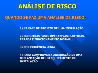 ANÁLISE DE RISCO
QUANDO SE FAZ UMA ANÁLISE DE RISCO:
1) NA FASE DE PROJETO DE UMA INSTALAÇÃO
2) EM OUTRAS FASES OPERATIVAS: PARTIDAS,
PARADA E FUNCIONAMENTO NORMAL.
3) POR EXIGÊNCIA LEGAL
4) PARA COMPROVAR A ADEQUAÇÃO DE UMA
IMPLANTAÇÃO DE UM EQUIPAMENTO OU
INSTALAÇÃO.
 