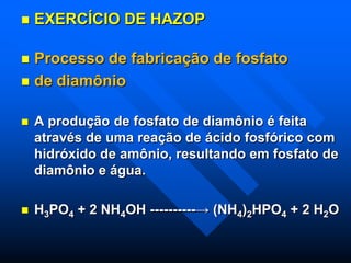  EXERCÍCIO DE HAZOP
 Processo de fabricação de fosfato
 de diamônio
 A produção de fosfato de diamônio é feita
através de uma reação de ácido fosfórico com
hidróxido de amônio, resultando em fosfato de
diamônio e água.
 H3PO4 + 2 NH4OH ----------→ (NH4)2HPO4 + 2 H2O
 
