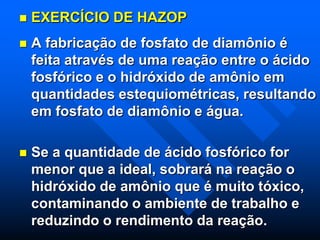  EXERCÍCIO DE HAZOP
 A fabricação de fosfato de diamônio é
feita através de uma reação entre o ácido
fosfórico e o hidróxido de amônio em
quantidades estequiométricas, resultando
em fosfato de diamônio e água.
 Se a quantidade de ácido fosfórico for
menor que a ideal, sobrará na reação o
hidróxido de amônio que é muito tóxico,
contaminando o ambiente de trabalho e
reduzindo o rendimento da reação.
 