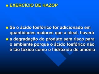  EXERCÍCIO DE HAZOP
 Se o ácido fosfórico for adicionado em
quantidades maiores que a ideal, haverá
 a degradação do produto sem risco para
o ambiente porque o ácido fosfórico não
é tão tóxico como o hidróxido de amônia
 