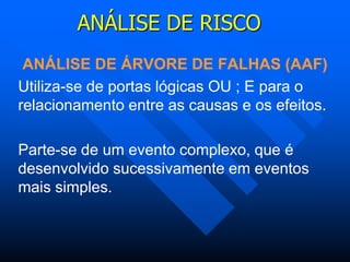 ANÁLISE DE RISCO
ANÁLISE DE ÁRVORE DE FALHAS (AAF)
Utiliza-se de portas lógicas OU ; E para o
relacionamento entre as causas e os efeitos.
Parte-se de um evento complexo, que é
desenvolvido sucessivamente em eventos
mais simples.
 