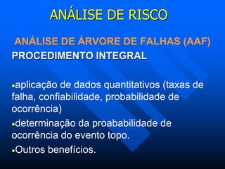 ANÁLISE DE RISCO
ANÁLISE DE ÁRVORE DE FALHAS (AAF)
PROCEDIMENTO INTEGRAL
aplicação de dados quantitativos (taxas de
falha, confiabilidade, probabilidade de
ocorrência)
determinação da proababilidade de
ocorrência do evento topo.
Outros benefícios.
 