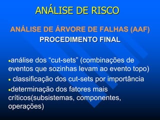 ANÁLISE DE RISCO
ANÁLISE DE ÁRVORE DE FALHAS (AAF)
PROCEDIMENTO FINAL
análise dos “cut-sets” (combinações de
eventos que sozinhas levam ao evento topo)
 classificação dos cut-sets por importância
determinação dos fatores mais
críticos(subsistemas, componentes,
operações)
 