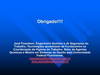 Obrigado!!!!
José Possebon, Engenheiro Químico e de Segurança do
Trabalho, Tecnologista aposentado da Fundacentro na
Coordenação de Higiene do Trabalho, Setor de Agentes
Químicos e Mestre em Sistemas de Gestão pela Universidade
Federal Fluminense.
possebon@fundacentro.gov.br
Jose.possebon@uol.com.br
 