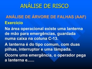 ANÁLISE DE RISCO
ANÁLISE DE ÁRVORE DE FALHAS (AAF)
Exercício
Na área operacional existe uma lanterna
de mão para emergências, guardada
numa caixa na coluna C-13.
A lanterna é do tipo comum, com duas
pilhas, interruptor e uma lâmpada.
Ocorre uma emergência, o operador pega
a lanterna e......
 